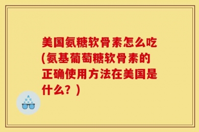 美国氨糖软骨素怎么吃(氨基葡萄糖软骨素的正确使用方法在美国是什么？)