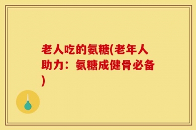老人吃的氨糖(老年人助力：氨糖成健骨必备)