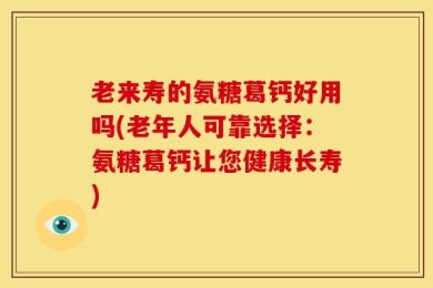 老来寿的氨糖葛钙好用吗(老年人可靠选择：氨糖葛钙让您健康长寿)