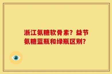 浙江氨糖软骨素？益节氨糖蓝瓶和绿瓶区别？