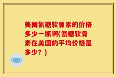 美国氨糖软骨素的价格多少一瓶啊(氨糖软骨素在美国的平均价格是多少？)