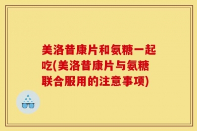 美洛昔康片和氨糖一起吃(美洛昔康片与氨糖联合服用的注意事项)