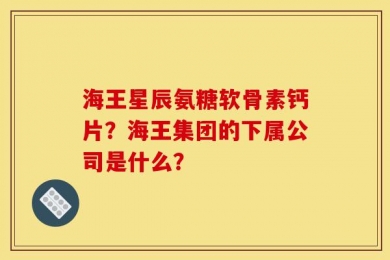 海王星辰氨糖软骨素钙片？海王集团的下属公司是什么？