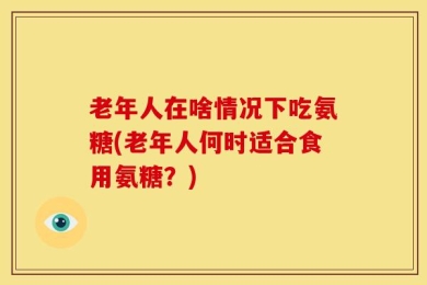 老年人在啥情况下吃氨糖(老年人何时适合食用氨糖？)