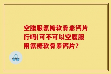 空腹服氨糖软骨素钙片行吗(可不可以空腹服用氨糖软骨素钙片？