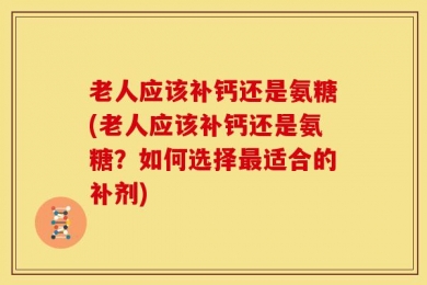 老人应该补钙还是氨糖(老人应该补钙还是氨糖？如何选择最适合的补剂)