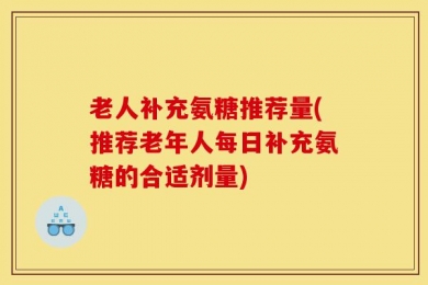 老人补充氨糖推荐量(推荐老年人每日补充氨糖的合适剂量)
