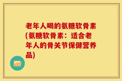 老年人喝的氨糖软骨素(氨糖软骨素：适合老年人的骨关节保健营养品)