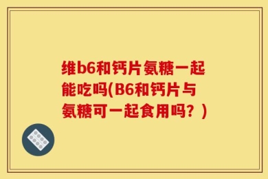 维b6和钙片氨糖一起能吃吗(B6和钙片与氨糖可一起食用吗？)
