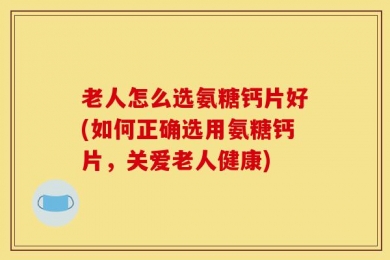 老人怎么选氨糖钙片好(如何正确选用氨糖钙片，关爱老人健康)