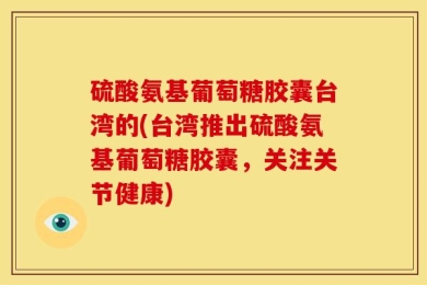 硫酸氨基葡萄糖胶囊台湾的(台湾推出硫酸氨基葡萄糖胶囊，关注关节健康)