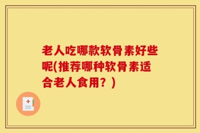 老人吃哪款软骨素好些呢(推荐哪种软骨素适合老人食用？)