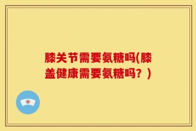 膝关节需要氨糖吗(膝盖健康需要氨糖吗？)