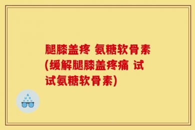 腿膝盖疼 氨糖软骨素(缓解腿膝盖疼痛 试试氨糖软骨素)