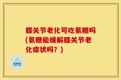 膝关节老化可吃氨糖吗(氨糖能缓解膝关节老化症状吗？)