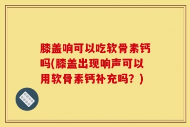 膝盖响可以吃软骨素钙吗(膝盖出现响声可以用软骨素钙补充吗？)