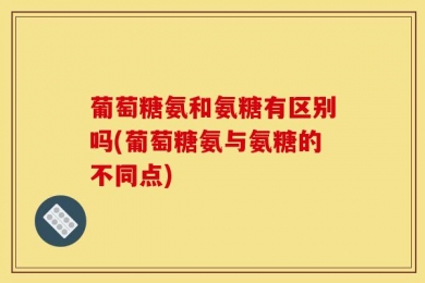 葡萄糖氨和氨糖有区别吗(葡萄糖氨与氨糖的不同点)