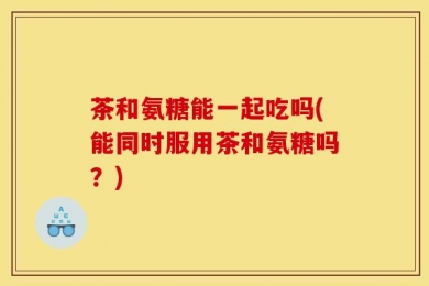茶和氨糖能一起吃吗(能同时服用茶和氨糖吗？)