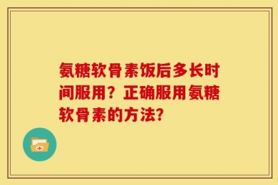 氨糖软骨素饭后多长时间服用？正确服用氨糖软骨素的方法？
