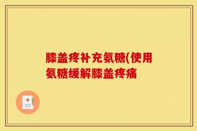 膝盖疼补充氨糖(使用氨糖缓解膝盖疼痛