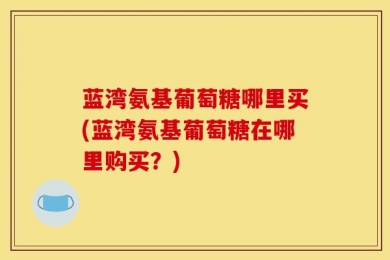 蓝湾氨基葡萄糖哪里买(蓝湾氨基葡萄糖在哪里购买？)