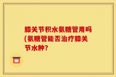 膝关节积水氨糖管用吗(氨糖管能否治疗膝关节水肿？