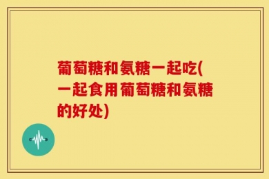 葡萄糖和氨糖一起吃(一起食用葡萄糖和氨糖的好处)