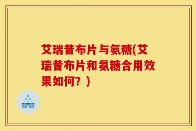 艾瑞昔布片与氨糖(艾瑞昔布片和氨糖合用效果如何？)