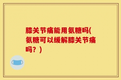 膝关节痛能用氨糖吗(氨糖可以缓解膝关节痛吗？)