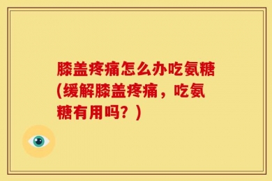 膝盖疼痛怎么办吃氨糖(缓解膝盖疼痛，吃氨糖有用吗？)