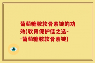 葡萄糖胺软骨素锭的功效(软骨保护佳之选--葡萄糖胺软骨素锭)