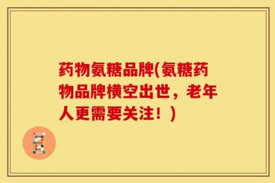 药物氨糖品牌(氨糖药物品牌横空出世，老年人更需要关注！)