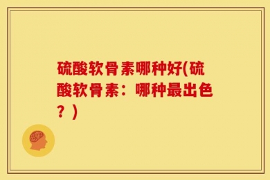 硫酸软骨素哪种好(硫酸软骨素：哪种最出色？)