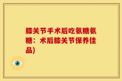膝关节手术后吃氨糖氨糖：术后膝关节保养佳品)