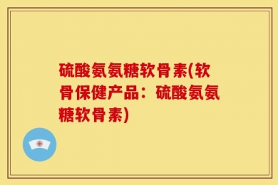 硫酸氨氨糖软骨素(软骨保健产品：硫酸氨氨糖软骨素)