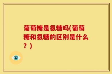葡萄糖是氨糖吗(葡萄糖和氨糖的区别是什么？)