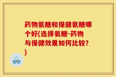 药物氨糖和保健氨糖哪个好(选择氨糖-药物与保健效果如何比较？)