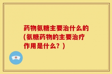 药物氨糖主要治什么的(氨糖药物的主要治疗作用是什么？)