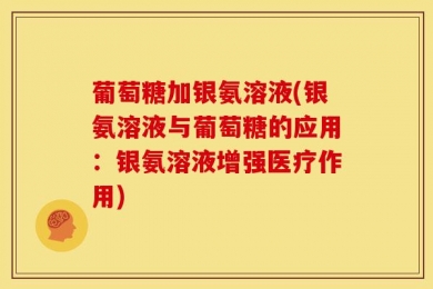 葡萄糖加银氨溶液(银氨溶液与葡萄糖的应用：银氨溶液增强医疗作用)