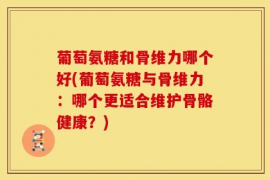 葡萄氨糖和骨维力哪个好(葡萄氨糖与骨维力：哪个更适合维护骨骼健康？)
