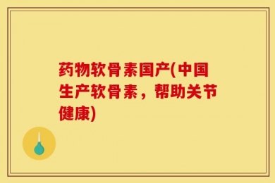 药物软骨素国产(中国生产软骨素，帮助关节健康)
