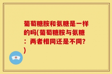 葡萄糖胺和氨糖是一样的吗(葡萄糖胺与氨糖：两者相同还是不同？)