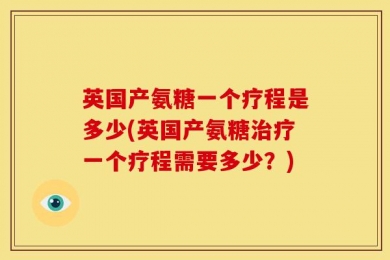 英国产氨糖一个疗程是多少(英国产氨糖治疗一个疗程需要多少？)