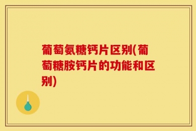 葡萄氨糖钙片区别(葡萄糖胺钙片的功能和区别)