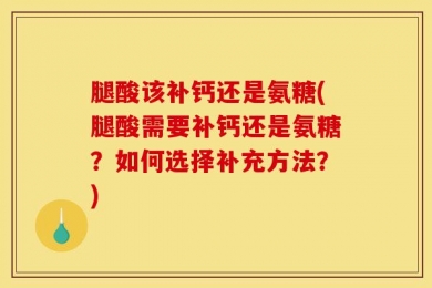 腿酸该补钙还是氨糖(腿酸需要补钙还是氨糖？如何选择补充方法？)