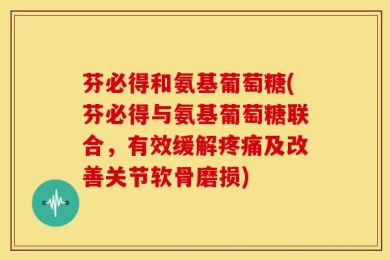 芬必得和氨基葡萄糖(芬必得与氨基葡萄糖联合，有效缓解疼痛及改善关节软骨磨损)