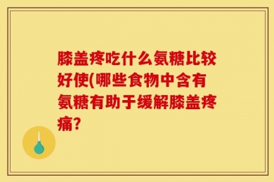 膝盖疼吃什么氨糖比较好使(哪些食物中含有氨糖有助于缓解膝盖疼痛？