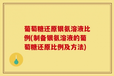 葡萄糖还原银氨溶液比例(制备银氨溶液的葡萄糖还原比例及方法)