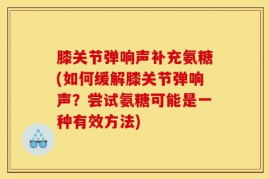 膝关节弹响声补充氨糖(如何缓解膝关节弹响声？尝试氨糖可能是一种有效方法)