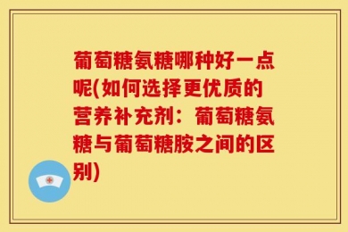 葡萄糖氨糖哪种好一点呢(如何选择更优质的营养补充剂：葡萄糖氨糖与葡萄糖胺之间的区别)